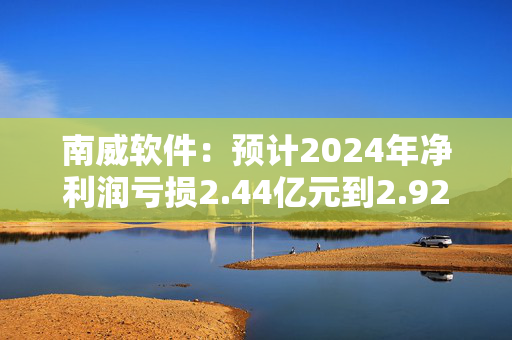 南威软件：预计2024年净利润亏损2.44亿元到2.92亿元