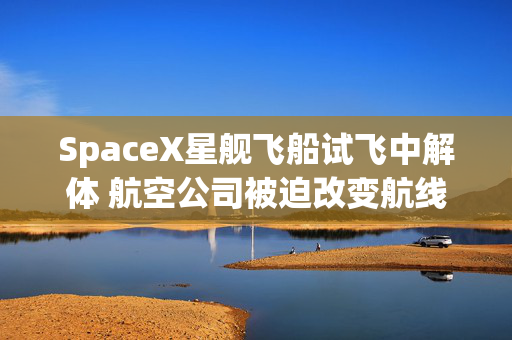 SpaceX星舰飞船试飞中解体 航空公司被迫改变航线避开残骸