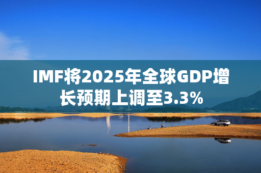 IMF将2025年全球GDP增长预期上调至3.3%