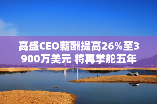 高盛CEO薪酬提高26%至3900万美元 将再掌舵五年