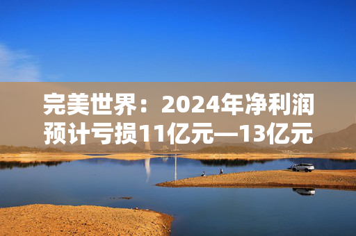 完美世界：2024年净利润预计亏损11亿元—13亿元