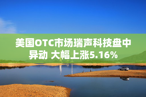 美国OTC市场瑞声科技盘中异动 大幅上涨5.16%