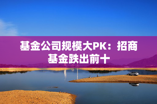 基金公司规模大PK：招商基金跌出前十