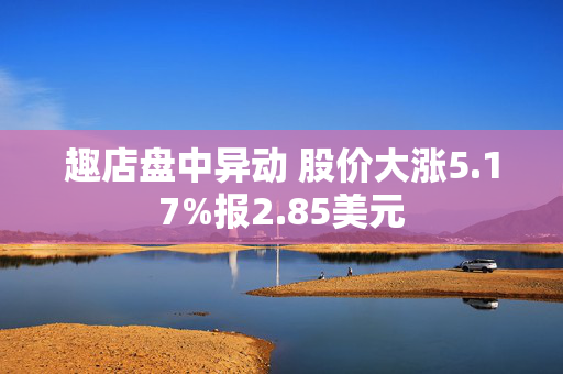 趣店盘中异动 股价大涨5.17%报2.85美元