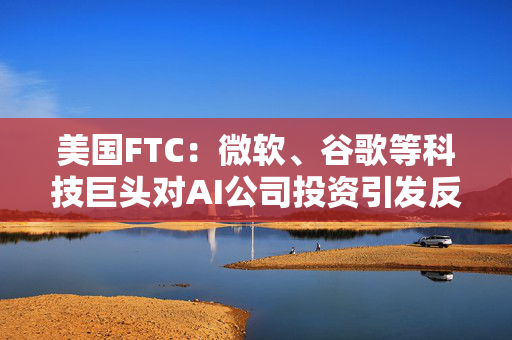 美国FTC：微软、谷歌等科技巨头对AI公司投资引发反垄断担忧