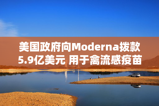 美国政府向Moderna拨款5.9亿美元 用于禽流感疫苗开发