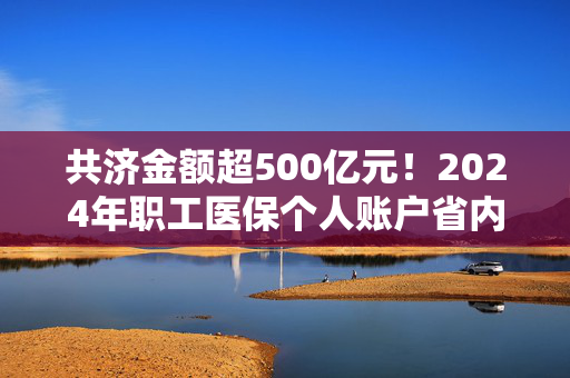 共济金额超500亿元！2024年职工医保个人账户省内共济3.71亿人次