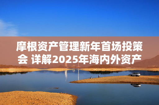 摩根资产管理新年首场投策会 详解2025年海内外资产配置之道