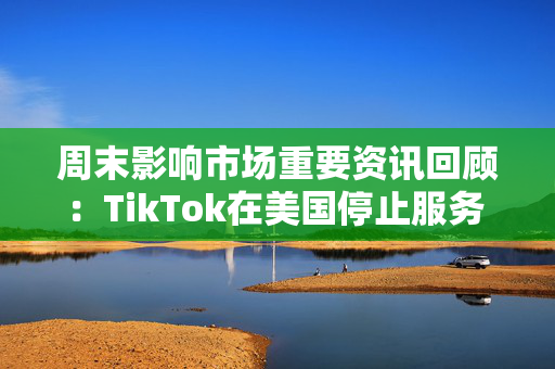 周末影响市场重要资讯回顾：TikTok在美国停止服务 8部门部署汽车以旧换新工作