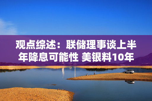 观点综述：联储理事谈上半年降息可能性 美银料10年美债或止于5.25%