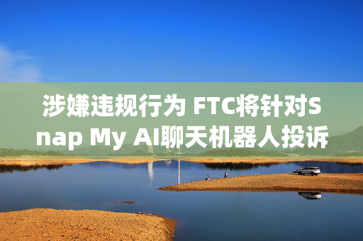 涉嫌违规行为 FTC将针对Snap My AI聊天机器人投诉移交美司法部