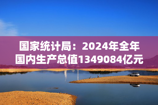 国家统计局：2024年全年国内生产总值1349084亿元 比上年增长5.0%