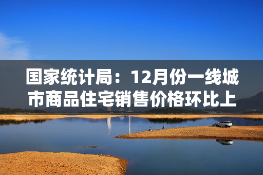 国家统计局：12月份一线城市商品住宅销售价格环比上涨 二三线城市环比总体降幅收窄