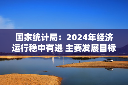 国家统计局：2024年经济运行稳中有进 主要发展目标顺利实现