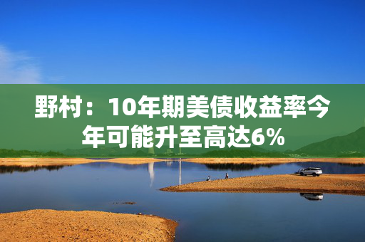 野村：10年期美债收益率今年可能升至高达6%