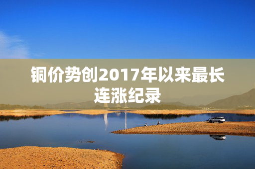 铜价势创2017年以来最长连涨纪录