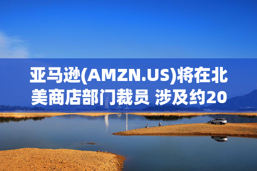 亚马逊(AMZN.US)将在北美商店部门裁员 涉及约200人