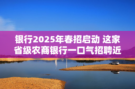 银行2025年春招启动 这家省级农商银行一口气招聘近2000人 基层岗位与金融科技为主