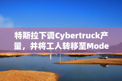 特斯拉下调Cybertruck产量，并将工人转移至Model Y生产线