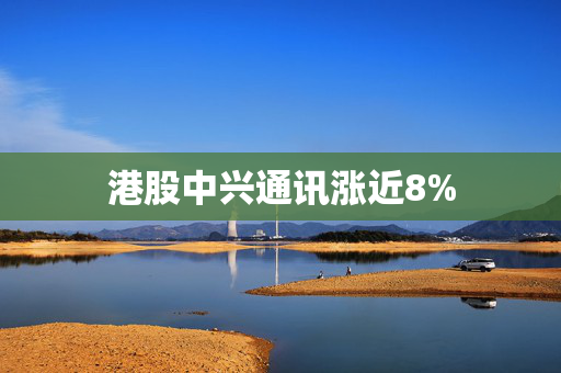 港股中兴通讯涨近8%