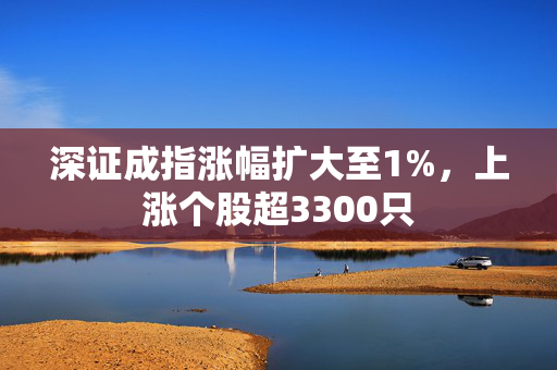 深证成指涨幅扩大至1%，上涨个股超3300只