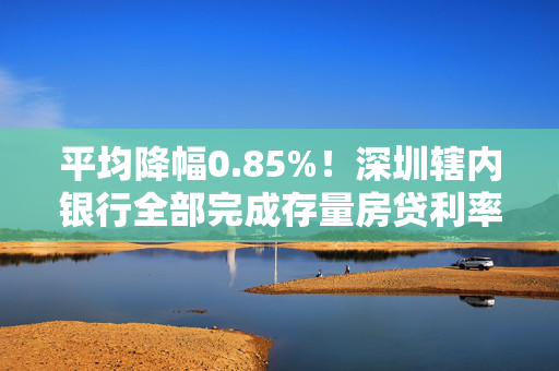 平均降幅0.85%！深圳辖内银行全部完成存量房贷利率批量调整