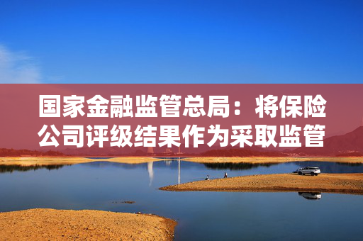 国家金融监管总局：将保险公司评级结果作为采取监管措施、日常监管中市场准入和现场检查的重要依据