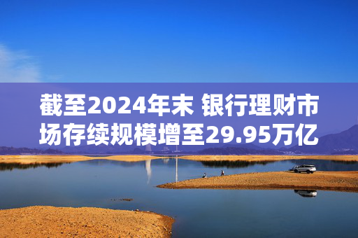 截至2024年末 银行理财市场存续规模增至29.95万亿元