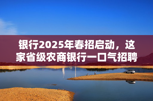 银行2025年春招启动，这家省级农商银行一口气招聘近2000人