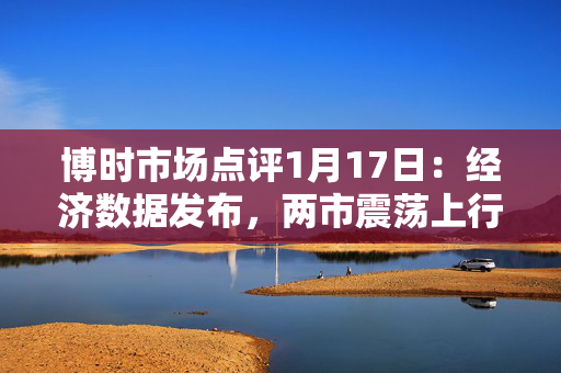 博时市场点评1月17日：经济数据发布，两市震荡上行