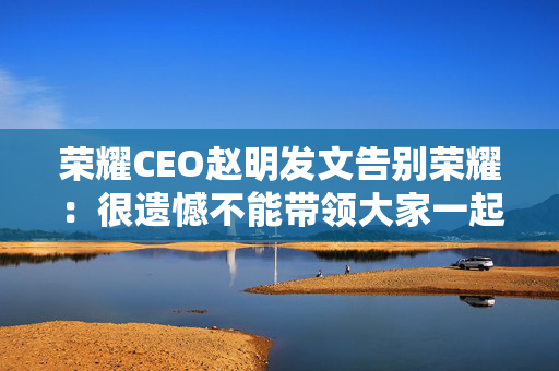 荣耀CEO赵明发文告别荣耀：很遗憾不能带领大家一起变革了