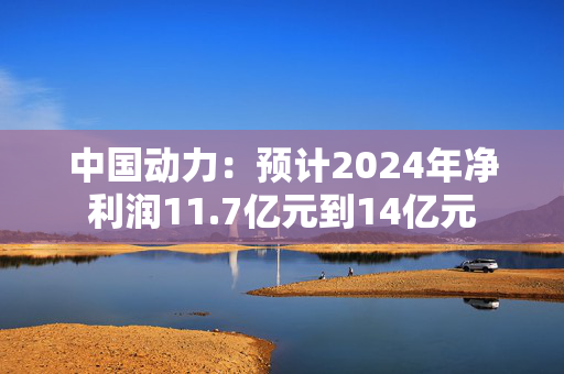 中国动力：预计2024年净利润11.7亿元到14亿元