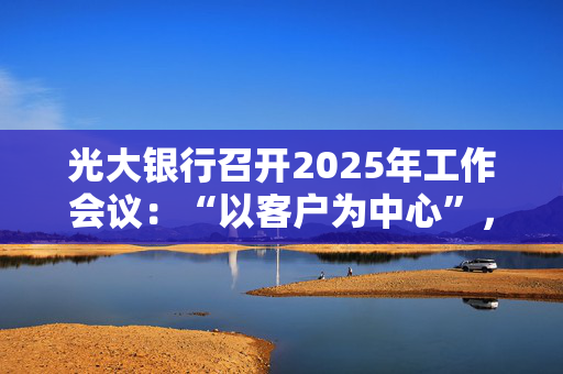 光大银行召开2025年工作会议：“以客户为中心”，深化分层分群客户经营模式