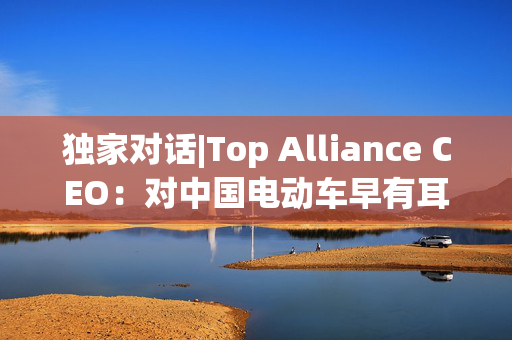 独家对话|Top Alliance CEO：对中国电动车早有耳闻！尤其是比亚迪