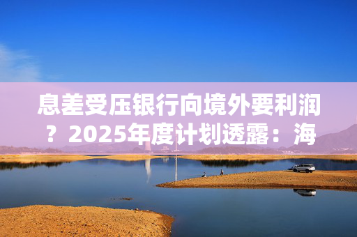 息差受压银行向境外要利润？2025年度计划透露：海外业务或是新亮点