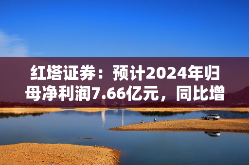 红塔证券：预计2024年归母净利润7.66亿元，同比增长145.34%