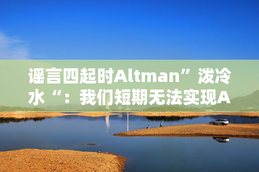 谣言四起时Altman”泼冷水“：我们短期无法实现AGI，快点把预期降低