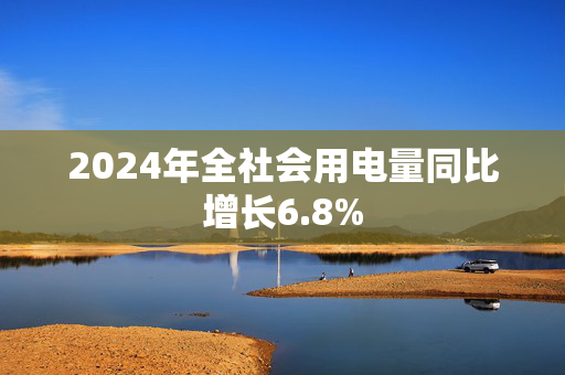 2024年全社会用电量同比增长6.8%