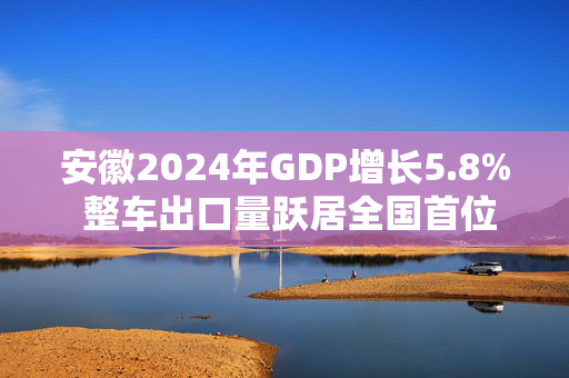 安徽2024年GDP增长5.8% 整车出口量跃居全国首位