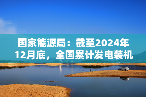 国家能源局：截至2024年12月底，全国累计发电装机容量约33.5亿千瓦，同比增长14.6%