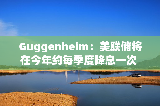 Guggenheim：美联储将在今年约每季度降息一次 总体或高达100个基点