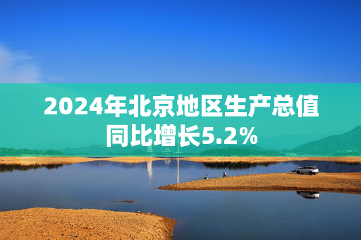 2024年北京地区生产总值同比增长5.2%