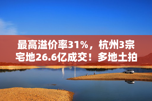 最高溢价率31%，杭州3宗宅地26.6亿成交！多地土拍高溢价成交