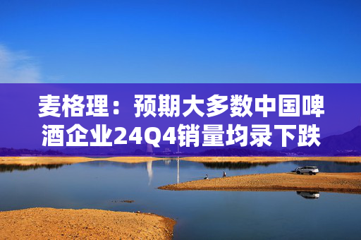 麦格理：预期大多数中国啤酒企业24Q4销量均录下跌 下调华润啤酒、百威亚太目标价