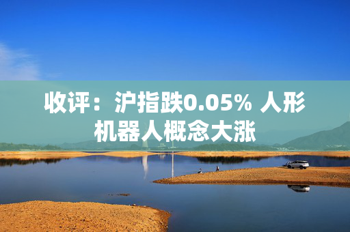 收评：沪指跌0.05% 人形机器人概念大涨