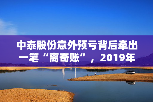 中泰股份意外预亏背后牵出一笔“离奇账”，2019年年报数据“打架”