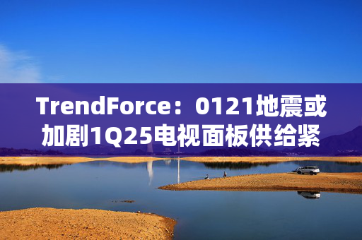 TrendForce：0121地震或加剧1Q25电视面板供给紧张