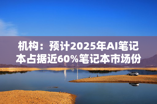 机构：预计2025年AI笔记本占据近60%笔记本市场份额