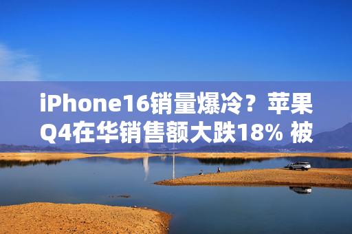 iPhone16销量爆冷？苹果Q4在华销售额大跌18% 被华为小米反超