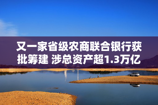 又一家省级农商联合银行获批筹建 涉总资产超1.3万亿